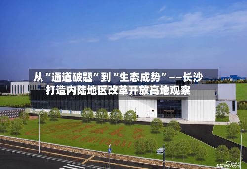 从“通道破题”到“生态成势	”——长沙打造内陆地区改革开放高地观察-第2张图片