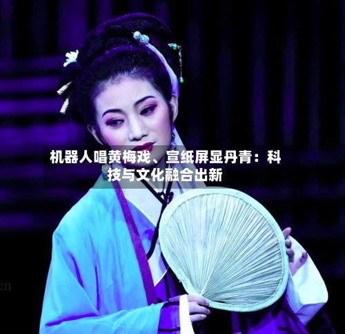 机器人唱黄梅戏、宣纸屏显丹青：科技与文化融合出新-第2张图片