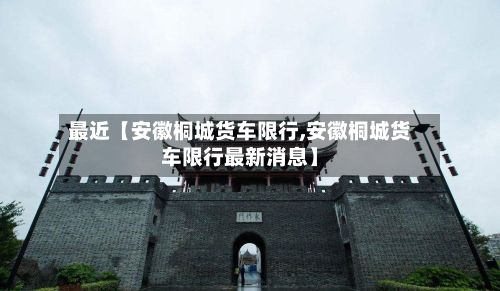 最近【安徽桐城货车限行,安徽桐城货车限行最新消息】