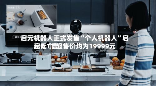 启元机器人正式发售“个人机器人”启元Q〖壹〗、启元T1 起售价均为19999元-第2张图片