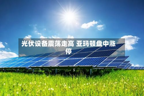光伏设备震荡走高 亚玛顿盘中涨停