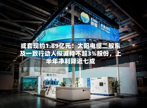 或套现约1.89亿元！太阳电缆二股东及一致行动人拟减持不超3%股份，上半年净利降近七成-第3张图片