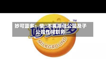 妙可蓝多:柴琇不再担任公司及子公司任何职务-第2张图片