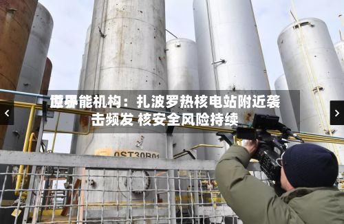 世界原子能机构：扎波罗热核电站附近袭击频发 核安全风险持续