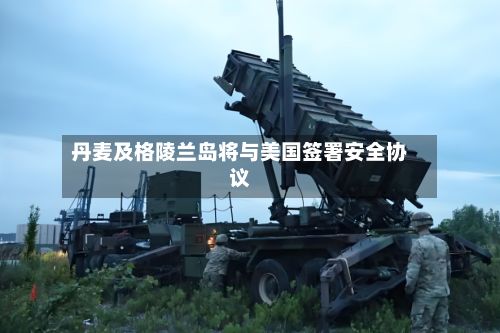 丹麦及格陵兰岛将与美国签署安全协议