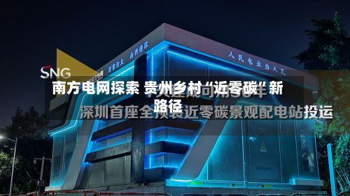 南方电网探索 贵州乡村“近零碳”新路径-第2张图片