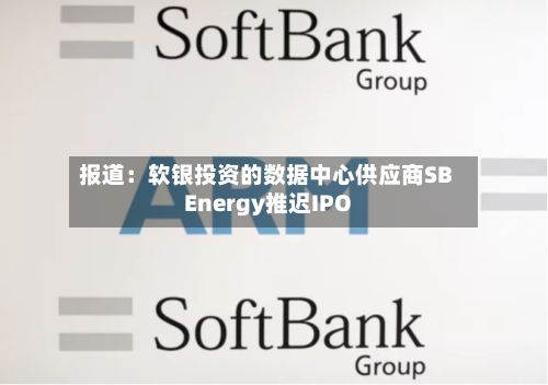 报道：软银投资的数据中心供应商SB Energy推迟IPO
