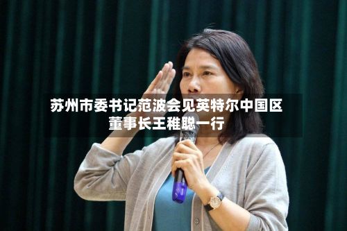 苏州市委书记范波会见英特尔中国区董事长王稚聪一行-第2张图片