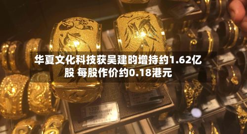 华夏文化科技获吴建昀增持约1.62亿股 每股作价约0.18港元-第1张图片