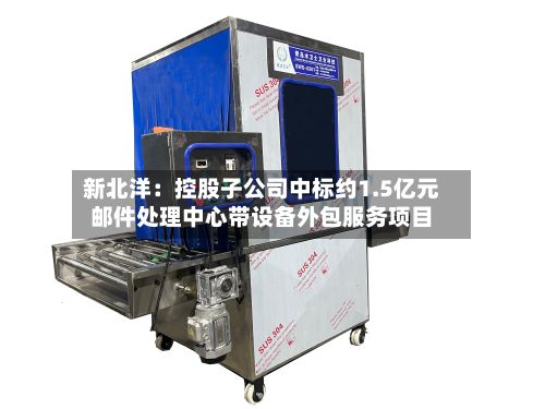 新北洋:控股子公司中标约1.5亿元邮件处理中心带设备外包服务项目-第2张图片