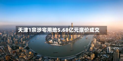 天津1宗涉宅用地5.68亿元底价成交