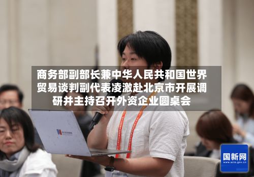商务部副部长兼中华人民共和国世界贸易谈判副代表凌激赴北京市开展调研并主持召开外资企业圆桌会