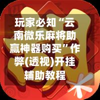 玩家必知“云南微乐麻将助赢神器购买”作弊(透视)开挂辅助教程