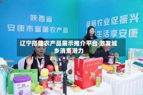 辽宁搭建农产品展示推介平台 激发城乡消费潜力-第3张图片