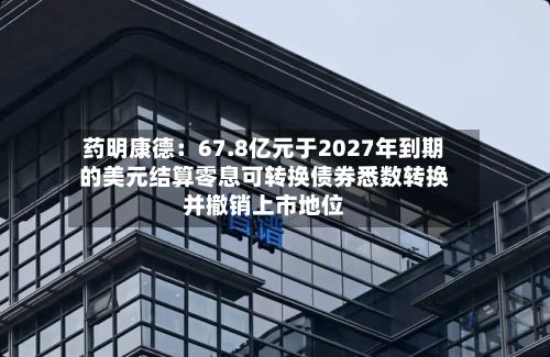 药明康德：67.8亿元于2027年到期的美元结算零息可转换债券悉数转换并撤销上市地位