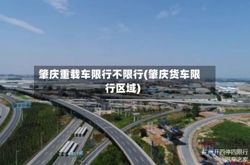肇庆重载车限行不限行(肇庆货车限行区域)