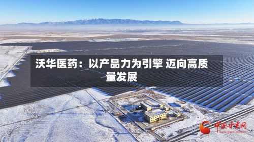 沃华医药：以产品力为引擎 迈向高质量发展