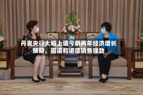 丹麦央行大幅上调今明两年经济增长预期，因诺和诺德销售强劲