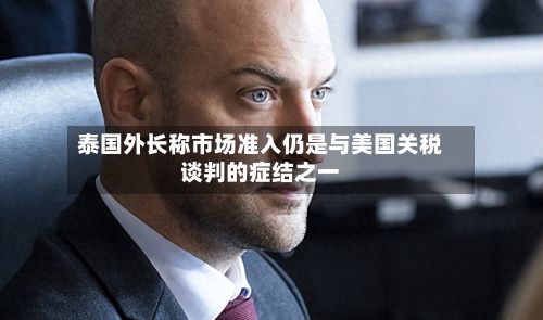 泰国外长称市场准入仍是与美国关税谈判的症结之一-第2张图片