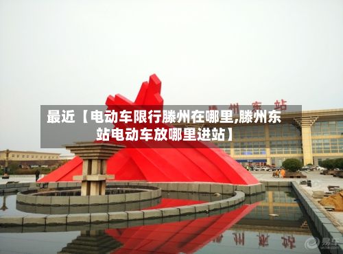 最近【电动车限行滕州在哪里,滕州东站电动车放哪里进站】