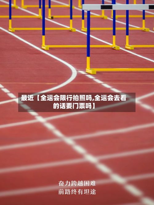 最近【全运会限行拍照吗,全运会去看的话要门票吗】