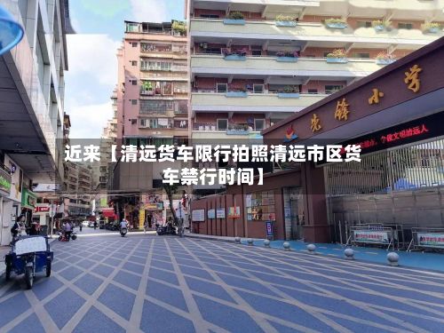 近来【清远货车限行拍照清远市区货车禁行时间】-第2张图片