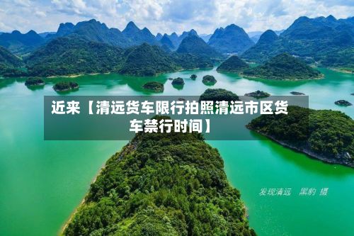 近来【清远货车限行拍照清远市区货车禁行时间】