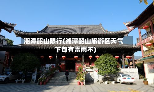 湘潭韶山限行(湘潭韶山旅游区天气下旬有雷雨不)