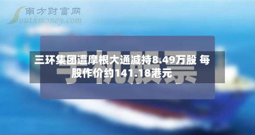 三环集团遭摩根大通减持8.49万股 每股作价约141.18港元-第1张图片