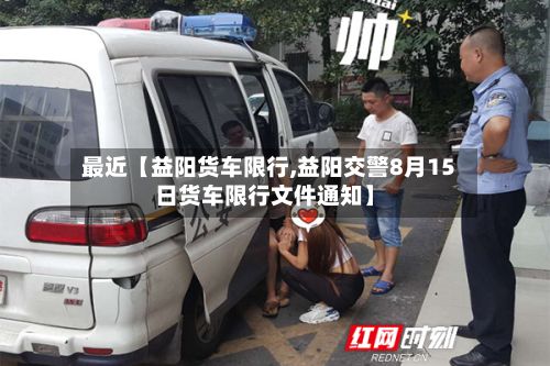 最近【益阳货车限行,益阳交警8月15日货车限行文件通知】-第3张图片