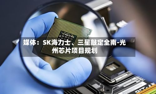 媒体：SK海力士、三星敲定全南-光州芯片项目规划-第2张图片
