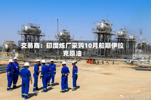 交易商：印度炼厂采购10月船期伊拉克原油-第2张图片