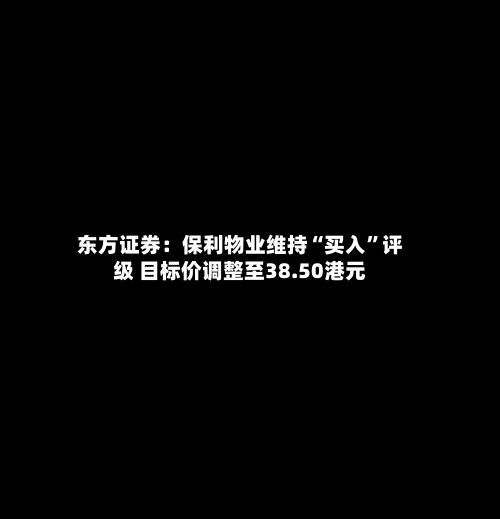 东方证券：保利物业维持“买入	”评级 目标价调整至38.50港元-第2张图片