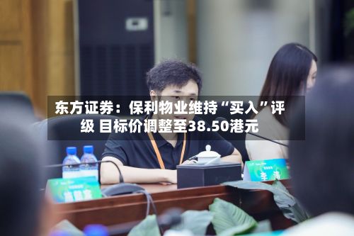 东方证券：保利物业维持“买入”评级 目标价调整至38.50港元-第1张图片