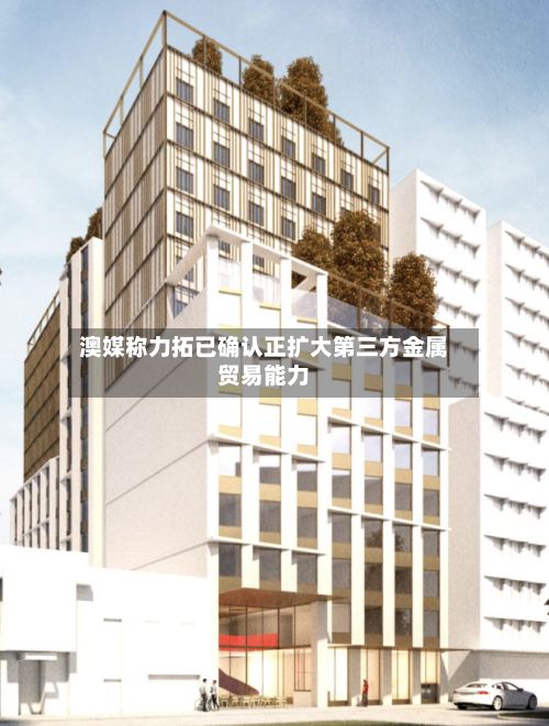 澳媒称力拓已确认正扩大第三方金属贸易能力