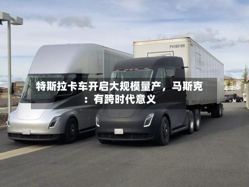 特斯拉卡车开启大规模量产，马斯克：有跨时代意义
