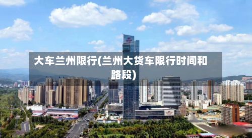 大车兰州限行(兰州大货车限行时间和路段)