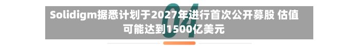 Solidigm据悉计划于2027年进行首次公开募股 估值可能达到1500亿美元