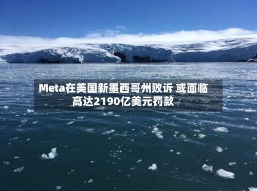 Meta在美国新墨西哥州败诉 或面临高达2190亿美元罚款