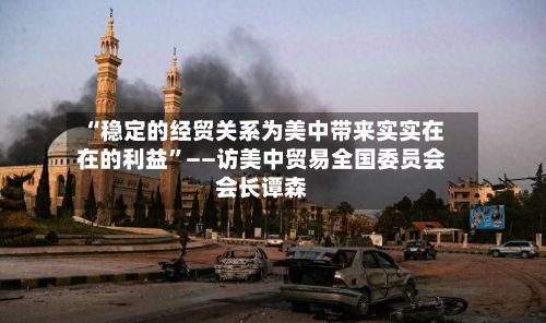 “稳定的经贸关系为美中带来实实在在的利益”——访美中贸易全国委员会会长谭森-第2张图片