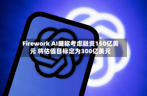Firework AI据称考虑融资150亿美元 将估值目标定为300亿美元-第2张图片