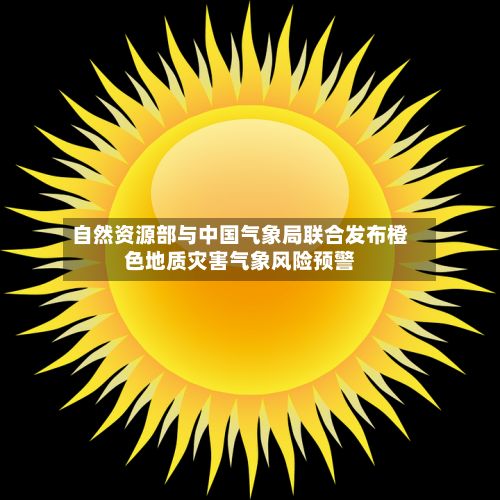 自然资源部与中国气象局联合发布橙色地质灾害气象风险预警