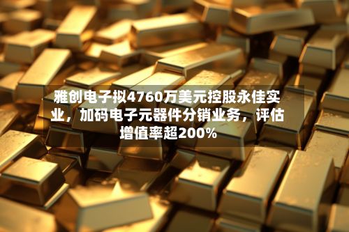 雅创电子拟4760万美元控股永佳实业，加码电子元器件分销业务，评估增值率超200%-第3张图片