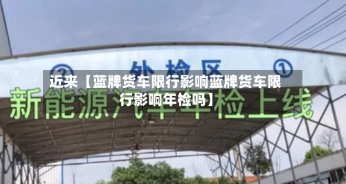 近来【蓝牌货车限行影响蓝牌货车限行影响年检吗】-第2张图片