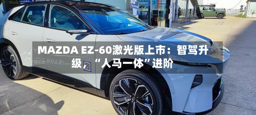 MAZDA EZ-60激光版上市：智驾升级，“人马一体”进阶