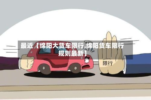 最近【绵阳大货车限行,绵阳货车限行规则最新】-第3张图片