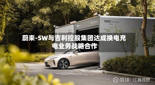 蔚来-SW与吉利控股集团达成换电充电业务战略合作-第2张图片