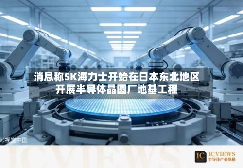 消息称SK海力士开始在日本东北地区开展半导体晶圆厂地基工程