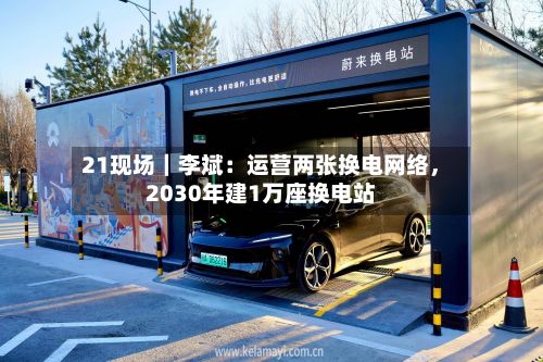 21现场｜李斌：运营两张换电网络，2030年建1万座换电站-第2张图片