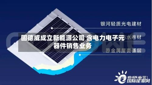 固德威成立新能源公司 含电力电子元器件销售业务-第2张图片